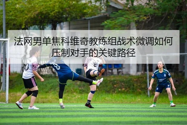 法网男单焦科维奇教练组战术微调如何压制对手的关键路径