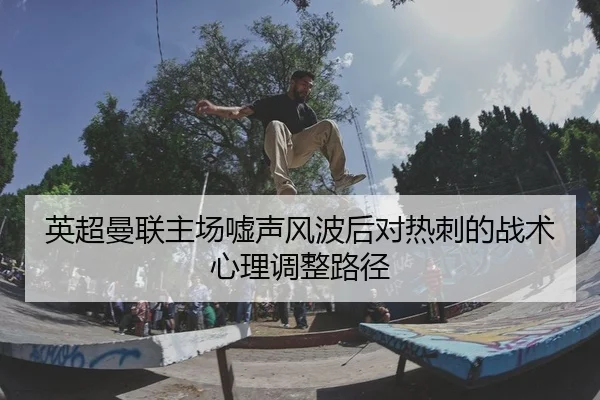 英超曼联主场嘘声风波后对热刺的战术心理调整路径