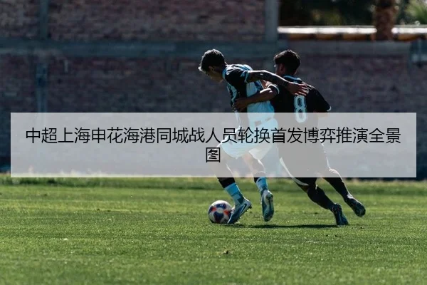 中超上海申花海港同城战人员轮换首发博弈推演全景图